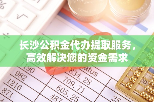 楚雄长沙公积金代办提取服务，高效解决您的资金需求