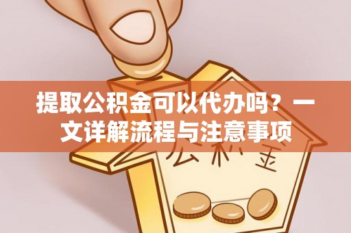 楚雄提取公积金可以代办吗？一文详解流程与注意事项