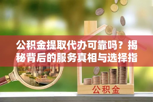 楚雄公积金提取代办可靠吗？揭秘背后的服务真相与选择指南