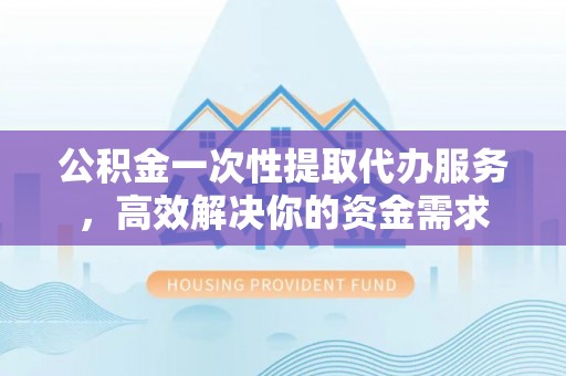 楚雄公积金一次性提取代办服务，高效解决你的资金需求