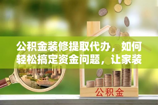 楚雄公积金装修提取代办，如何轻松搞定资金问题，让家装无忧
