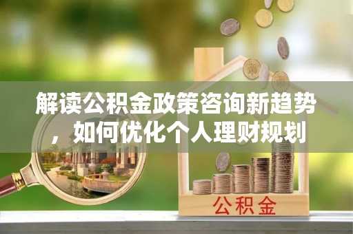 楚雄解读公积金政策咨询新趋势，如何优化个人理财规划