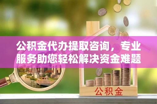 楚雄公积金代办提取咨询，专业服务助您轻松解决资金难题