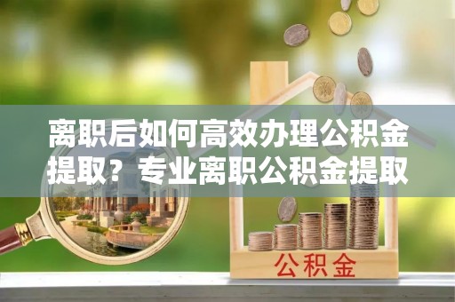 楚雄离职后如何高效办理公积金提取？专业离职公积金提取代办服务详解
