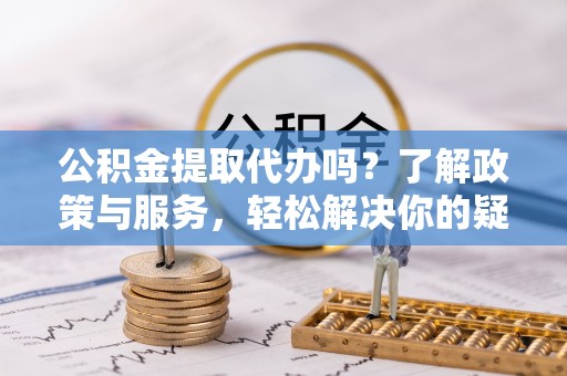 楚雄公积金提取代办吗？了解政策与服务，轻松解决你的疑问