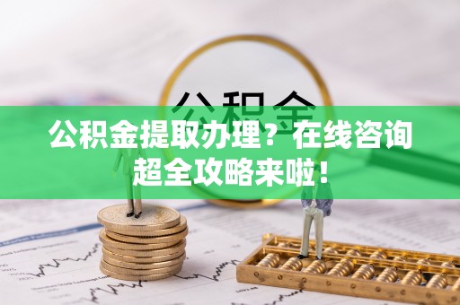 楚雄公积金提取办理？在线咨询超全攻略来啦！