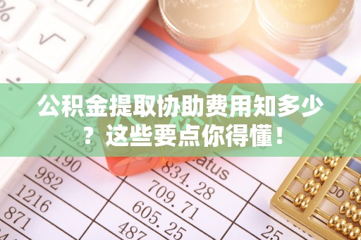 楚雄公积金提取协助费用知多少？这些要点你得懂！