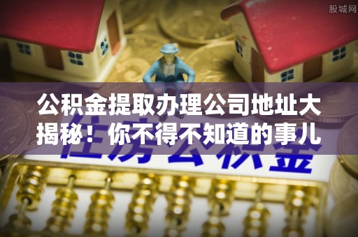 楚雄公积金提取办理公司地址大揭秘！你不得不知道的事儿
