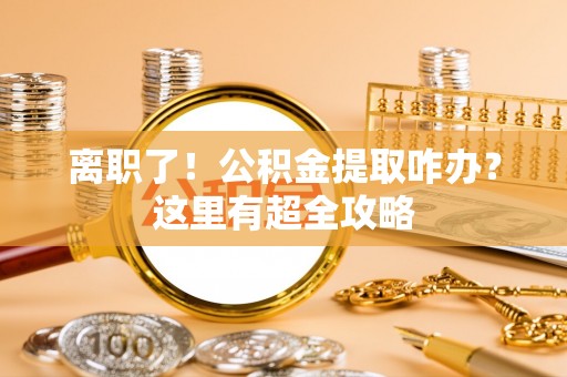 楚雄离职了！公积金提取咋办？这里有超全攻略