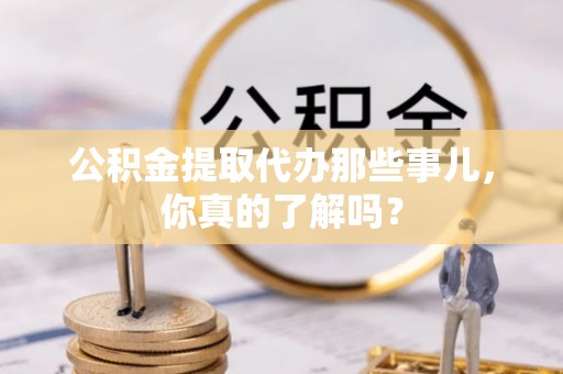 楚雄公积金提取代办那些事儿，你真的了解吗？