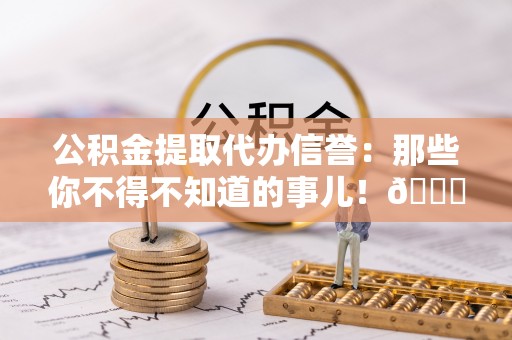 楚雄公积金提取代办信誉：那些你不得不知道的事儿！😎