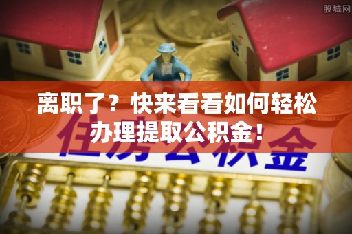 楚雄离职了？快来看看如何轻松办理提取公积金！