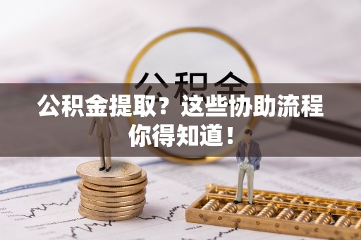 楚雄公积金提取？这些协助流程你得知道！