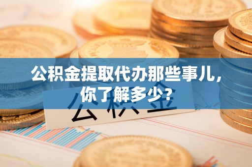 楚雄公积金提取代办那些事儿，你了解多少？