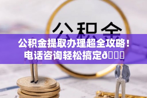 楚雄公积金提取办理超全攻略！电话咨询轻松搞定😎