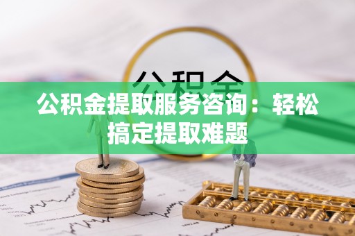 楚雄公积金提取服务咨询：轻松搞定提取难题