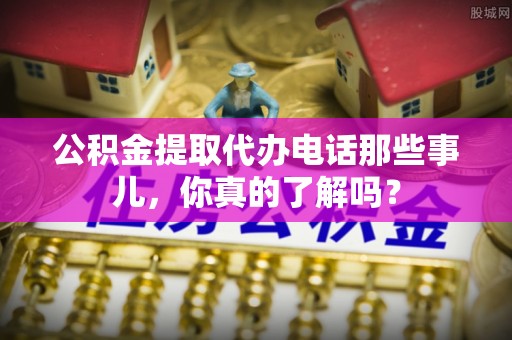 楚雄公积金提取代办电话那些事儿，你真的了解吗？