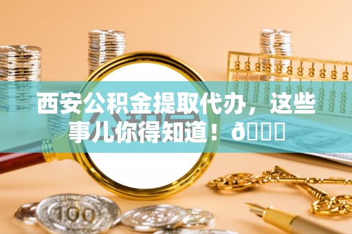 楚雄西安公积金提取代办，这些事儿你得知道！😎