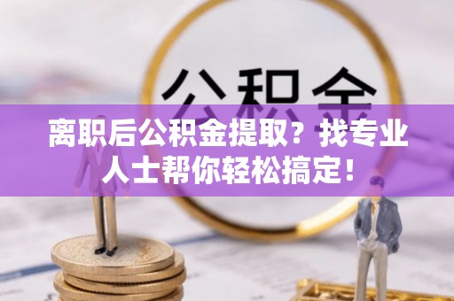 楚雄离职后公积金提取？找专业人士帮你轻松搞定！