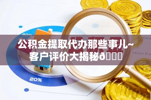 楚雄公积金提取代办那些事儿~客户评价大揭秘😎