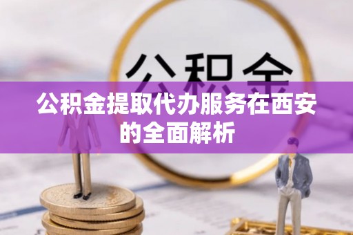 楚雄公积金提取代办服务在西安的全面解析