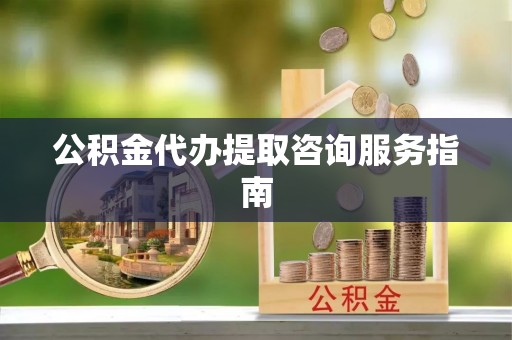楚雄公积金代办提取咨询服务指南