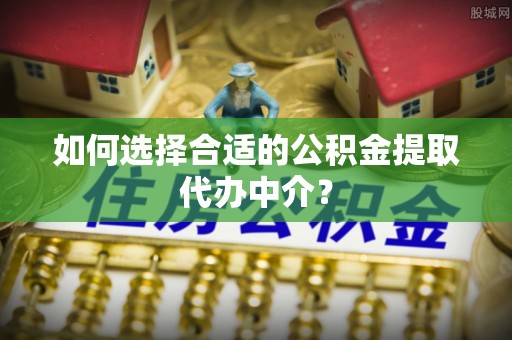 楚雄如何选择合适的公积金提取代办中介？