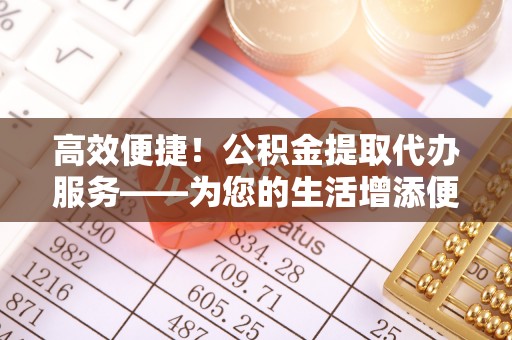 楚雄高效便捷！公积金提取代办服务——为您的生活增添便利