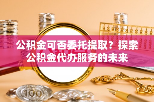 楚雄公积金可否委托提取？探索公积金代办服务的未来